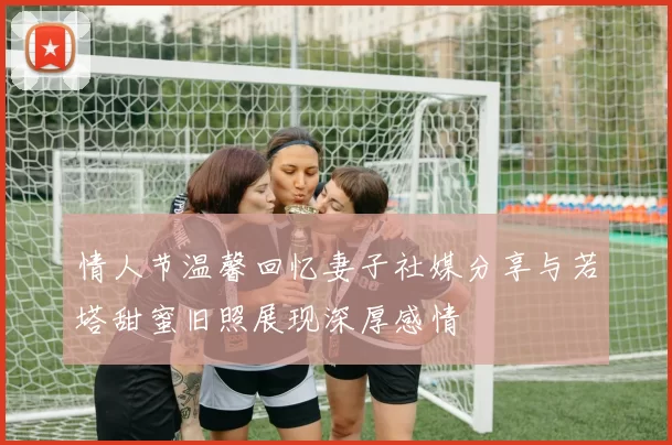 情人节温馨回忆妻子社媒分享与若塔甜蜜旧照展现深厚感情