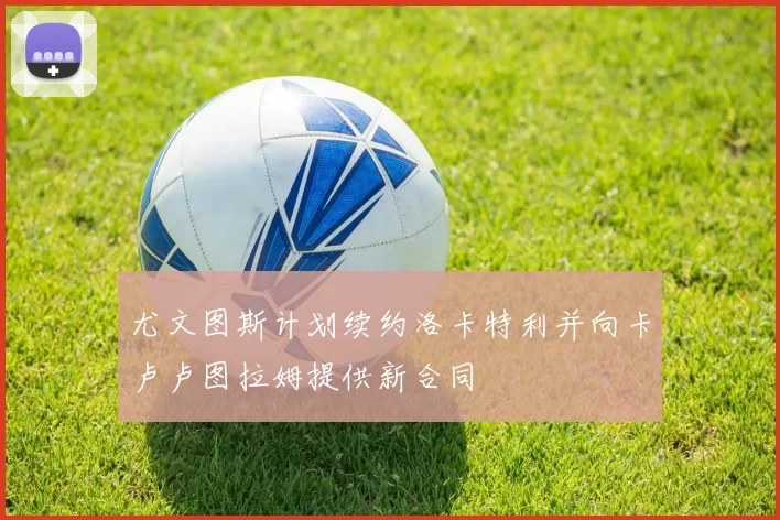 尤文图斯计划续约洛卡特利并向卡卢卢图拉姆提供新合同