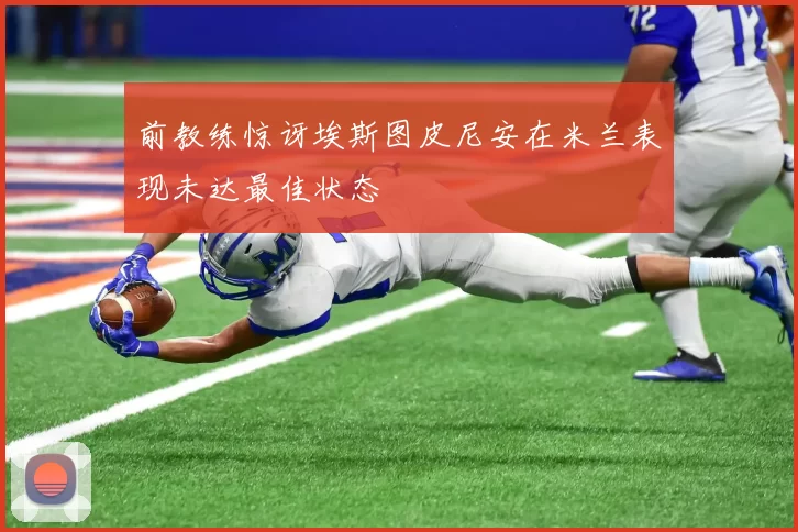 前教练惊讶埃斯图皮尼安在米兰表现未达最佳状态