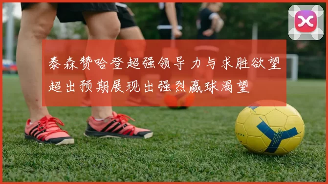 泰森赞哈登超强领导力与求胜欲望超出预期展现出强烈赢球渴望