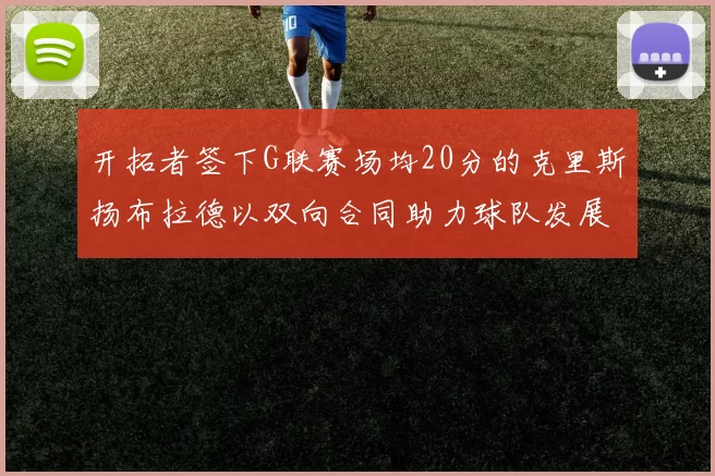 开拓者签下G联赛场均20分的克里斯扬布拉德以双向合同助力球队发展