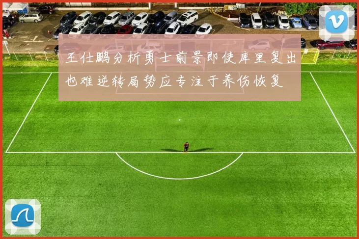 王仕鹏分析勇士前景即使库里复出也难逆转局势应专注于养伤恢复