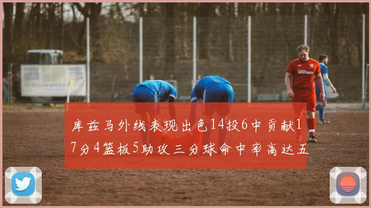 库兹马外线表现出色14投6中贡献17分4篮板5助攻三分球命中率高达五成