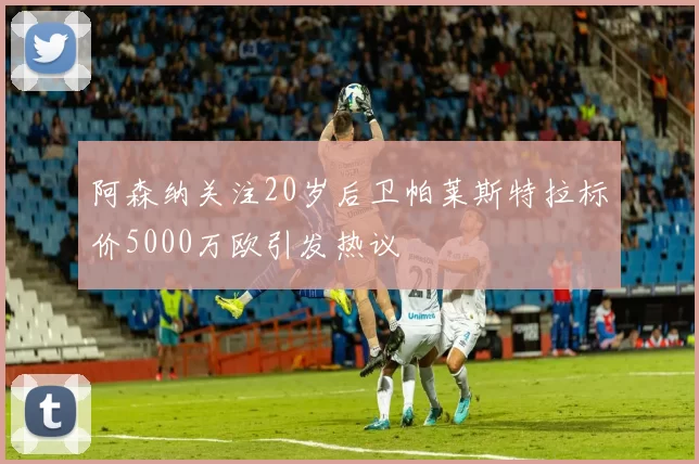 阿森纳关注20岁后卫帕莱斯特拉标价5000万欧引发热议