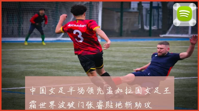 中国女足半场领先孟加拉国女足王霜世界波破门张睿贴地斩助攻