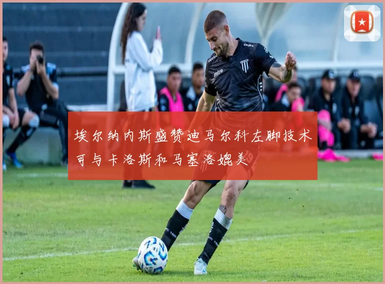 埃尔纳内斯盛赞迪马尔科左脚技术可与卡洛斯和马塞洛媲美