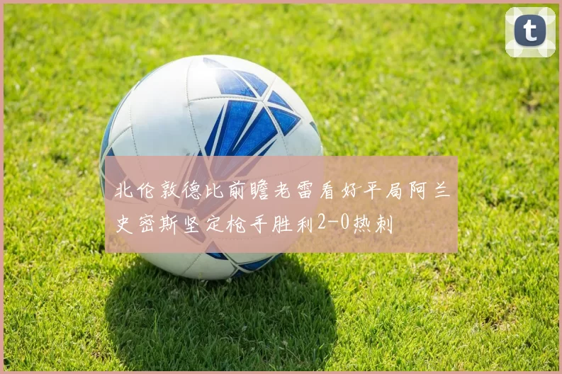 北伦敦德比前瞻老雷看好平局阿兰史密斯坚定枪手胜利2-0热刺