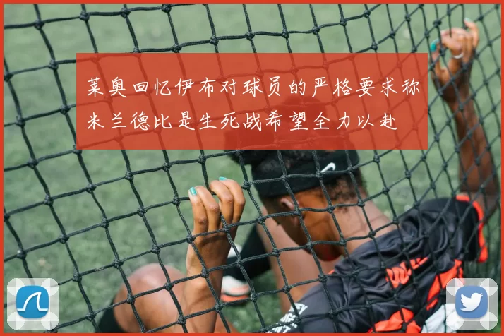 莱奥回忆伊布对球员的严格要求称米兰德比是生死战希望全力以赴
