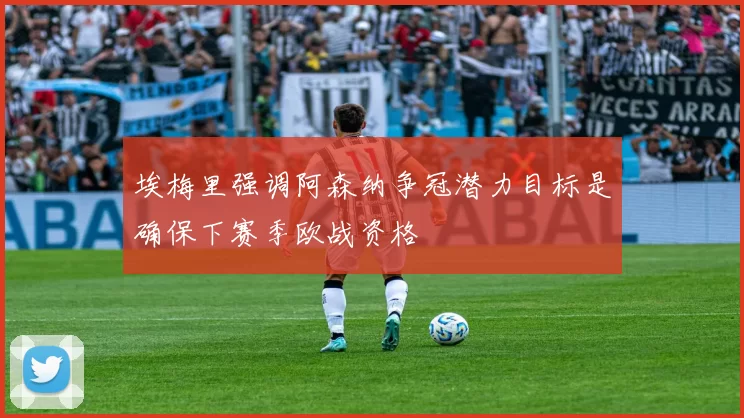 埃梅里强调阿森纳争冠潜力目标是确保下赛季欧战资格