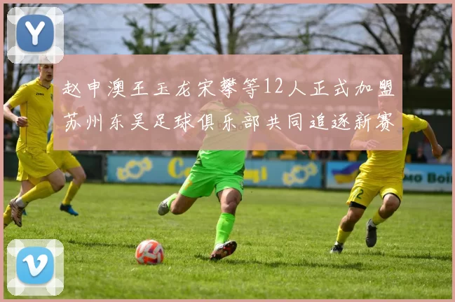 赵申澳王玉龙宋攀等12人正式加盟苏州东吴足球俱乐部共同追逐新赛季目标