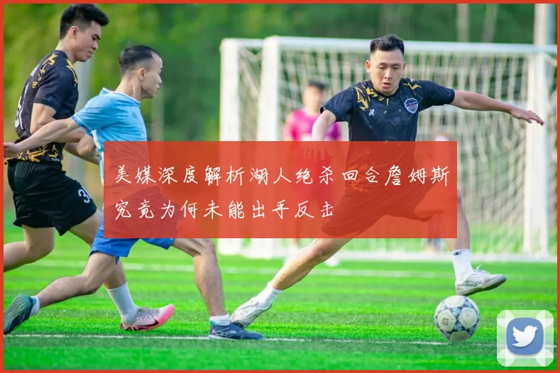 美媒深度解析湖人绝杀回合詹姆斯究竟为何未能出手反击