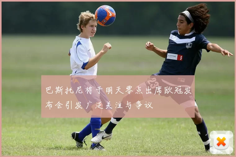 巴斯托尼将于明天零点出席欧冠发布会引发广泛关注与争议