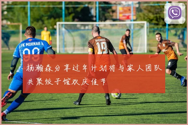 杨瀚森分享过年计划将与家人团队共聚饺子馆欢庆佳节