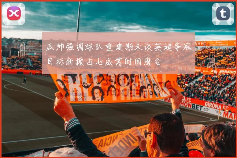 瓜帅强调球队重建期未谈英超争冠目标新援占七成需时间磨合