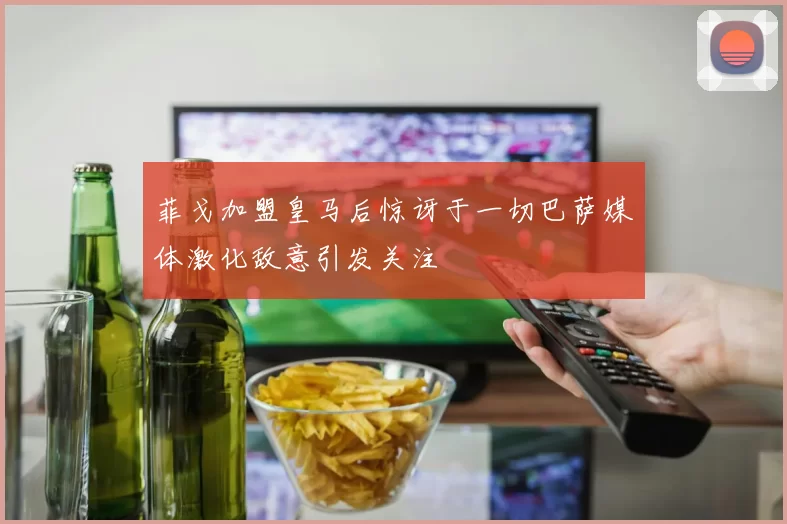 菲戈加盟皇马后惊讶于一切巴萨媒体激化敌意引发关注