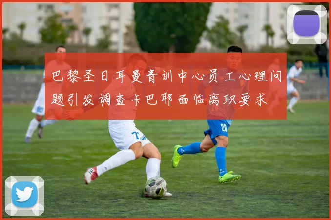 巴黎圣日耳曼青训中心员工心理问题引发调查卡巴耶面临离职要求