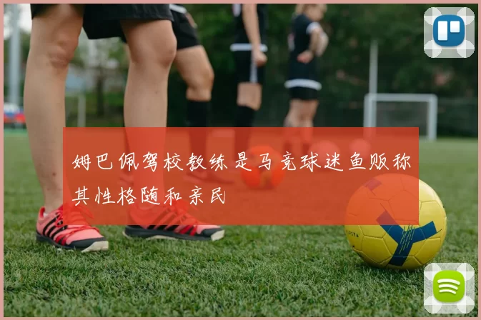姆巴佩驾校教练是马竞球迷鱼贩称其性格随和亲民