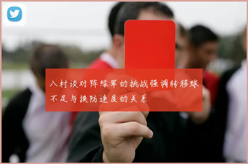 八村谈对阵绿军的挑战强调转移球不足与换防速度的关系