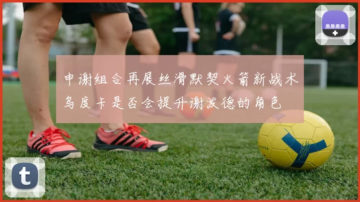申谢组合再展丝滑默契火箭新战术乌度卡是否会提升谢泼德的角色