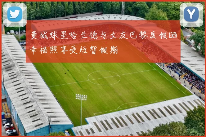 曼城球星哈兰德与女友巴黎度假晒幸福照享受短暂假期