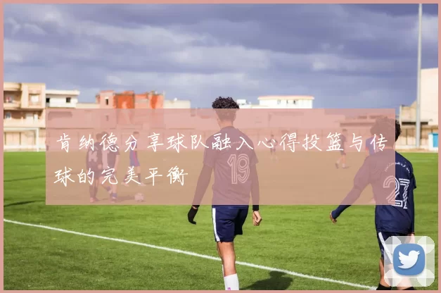 肯纳德分享球队融入心得投篮与传球的完美平衡