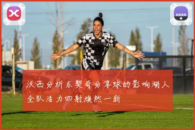 沃西分析东契奇分享球的影响湖人全队活力四射焕然一新