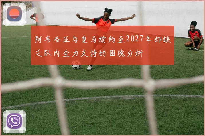 阿韦洛亚与皇马续约至2027年却缺乏队内全力支持的困境分析