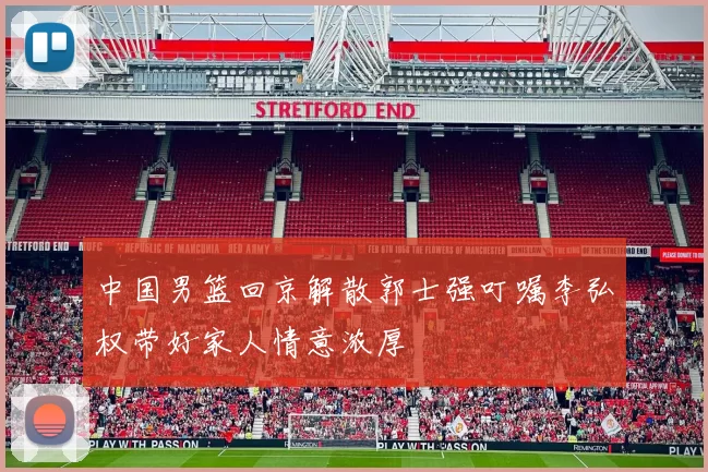 中国男篮回京解散郭士强叮嘱李弘权带好家人情意浓厚