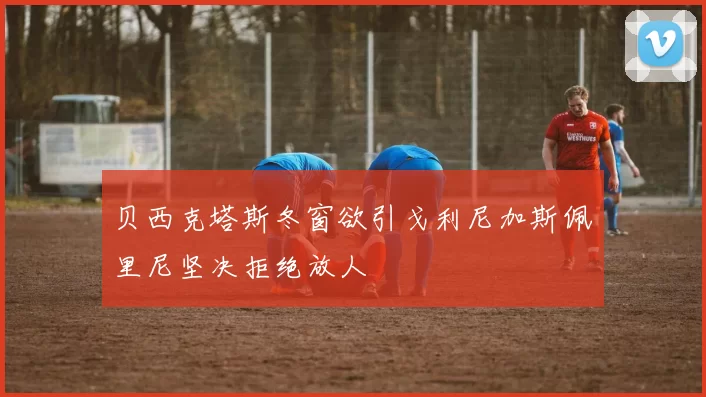 贝西克塔斯冬窗欲引戈利尼加斯佩里尼坚决拒绝放人