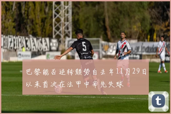 巴黎能否逆转颓势自去年11月29日以来首次在法甲中率先失球