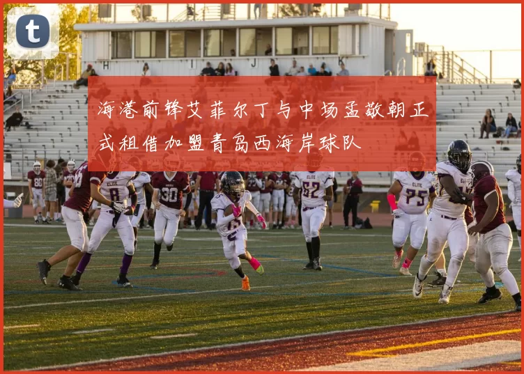 海港前锋艾菲尔丁与中场孟敬朝正式租借加盟青岛西海岸球队